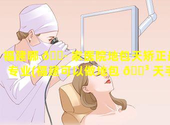 福建哪 🌷 家医院地包天矫正最专业(福建可以做地包 🐳 天手术的医院)